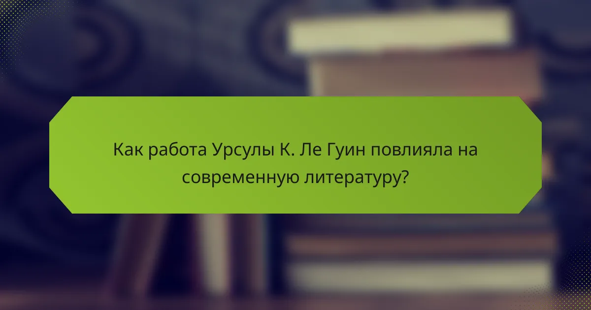 Как работа Урсулы К. Ле Гуин повлияла на современную литературу?