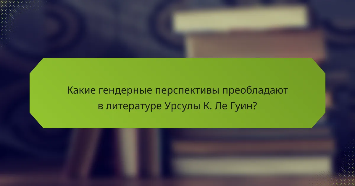 Какие гендерные перспективы преобладают в литературе Урсулы К. Ле Гуин?